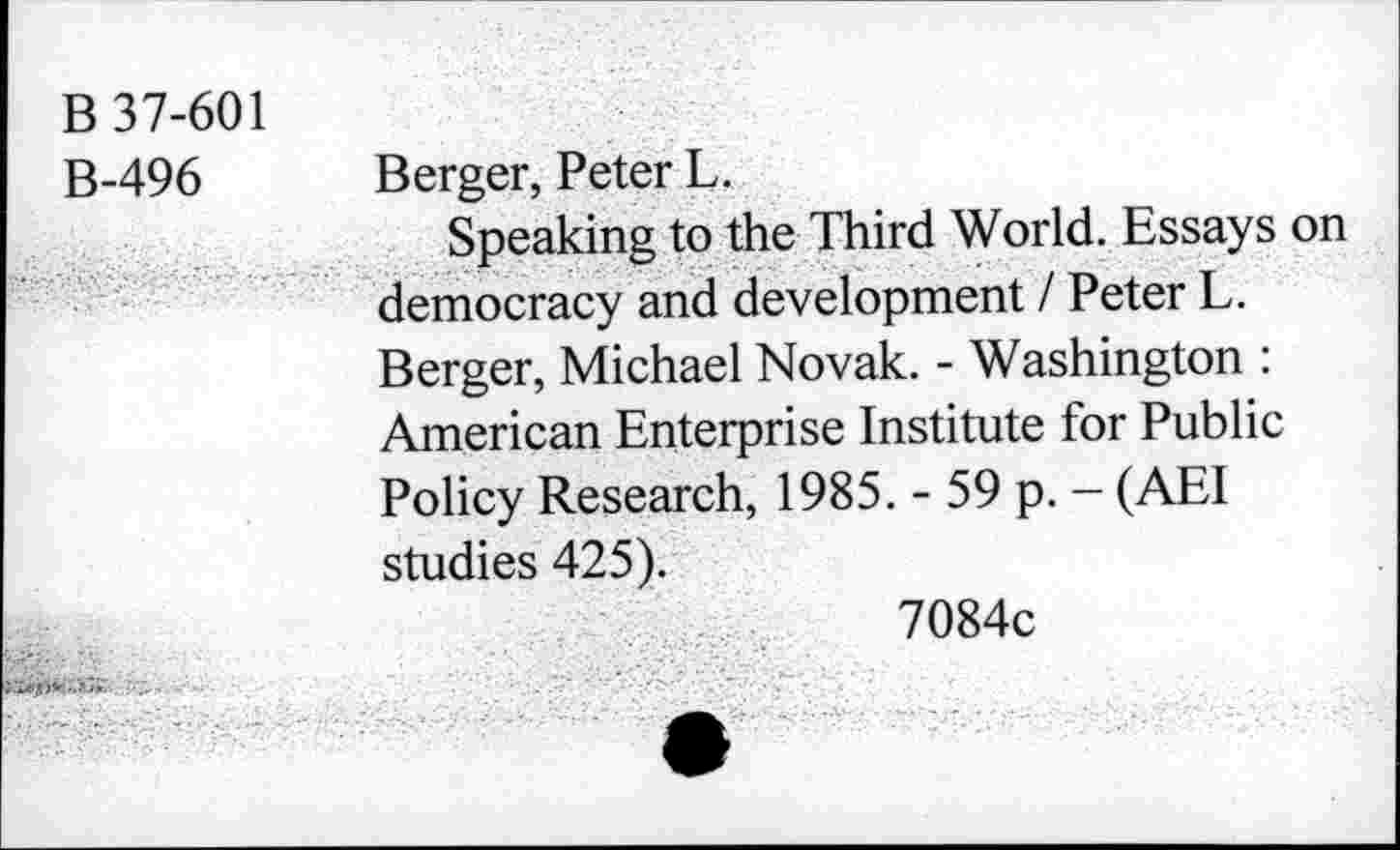 ﻿B 37-601
B-496 Berger, Peter L.
Speaking to the Third World. Essays on democracy and development I Peter L. Berger, Michael Novak. - Washington : American Enterprise Institute for Public Policy Research, 1985. - 59 p. - (AEI studies 425).
7084c